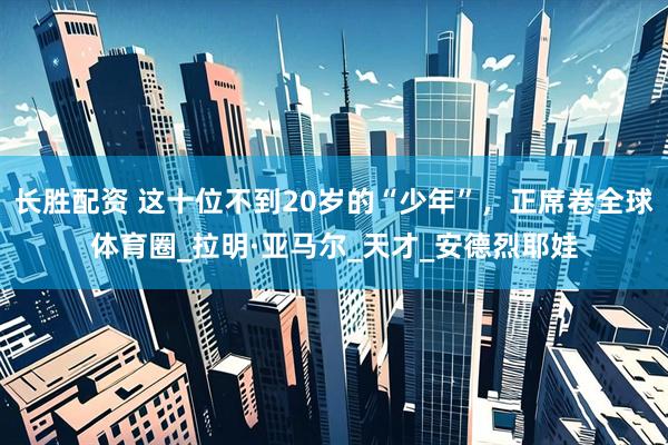 长胜配资 这十位不到20岁的“少年”，正席卷全球体育圈_拉明·亚马尔_天才_安德烈耶娃