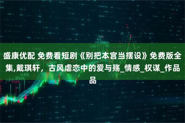 盛康优配 免费看短剧《别把本宫当摆设》免费版全集,戴琪轩，古风虐恋中的爱与殇_情感_权谋_作品