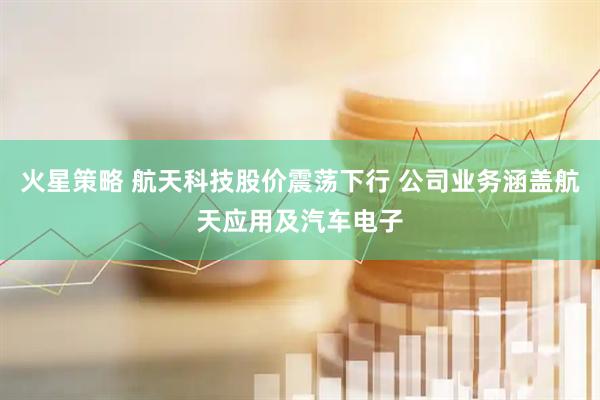 火星策略 航天科技股价震荡下行 公司业务涵盖航天应用及汽车电子
