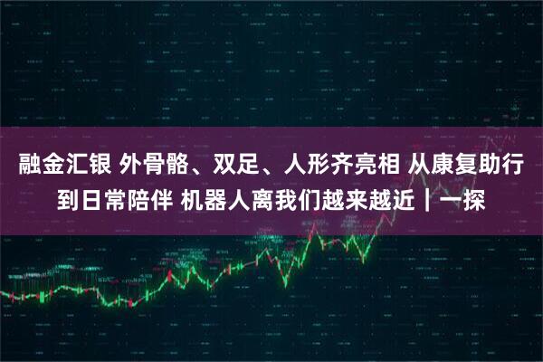 融金汇银 外骨骼、双足、人形齐亮相 从康复助行到日常陪伴 机器人离我们越来越近｜一探