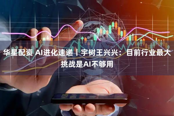 华星配资 AI进化速递丨宇树王兴兴：目前行业最大挑战是AI不够用