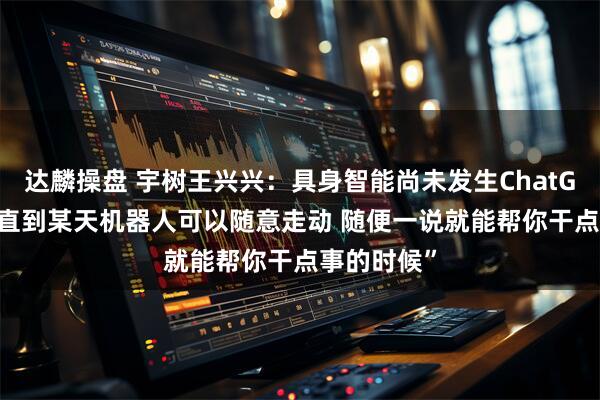达麟操盘 宇树王兴兴：具身智能尚未发生ChatGPT时刻 “直到某天机器人可以随意走动 随便一说就能帮你干点事的时候”