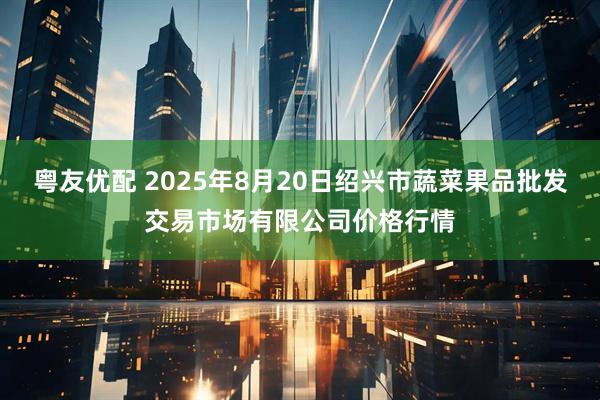 粤友优配 2025年8月20日绍兴市蔬菜果品批发交易市场有限公司价格行情