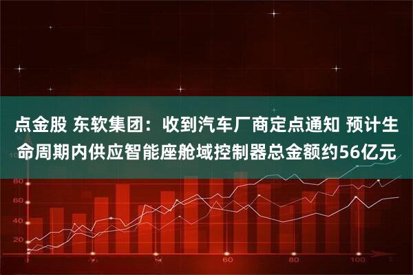 点金股 东软集团：收到汽车厂商定点通知 预计生命周期内供应智能座舱域控制器总金额约56亿元