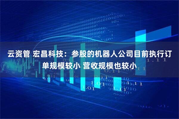 云资管 宏昌科技：参股的机器人公司目前执行订单规模较小 营收规模也较小
