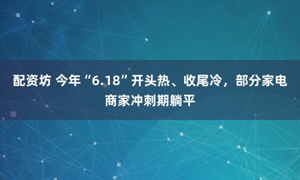 配资坊 今年“6.18”开头热、收尾冷，部分家电商家冲刺期躺平