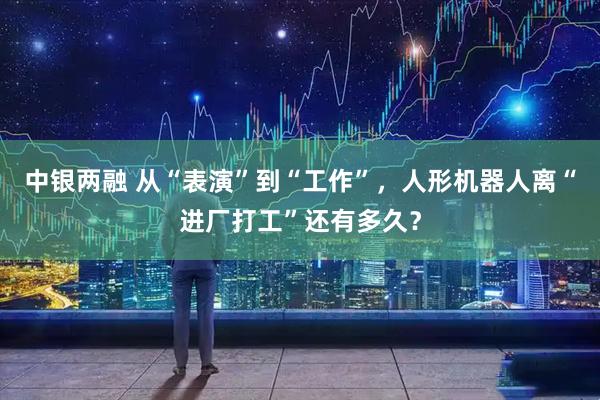 中银两融 从“表演”到“工作”，人形机器人离“进厂打工”还有多久？