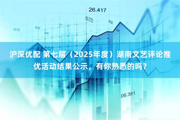 沪深优配 第七届（2025年度）湖南文艺评论推优活动结果公示，有你熟悉的吗？