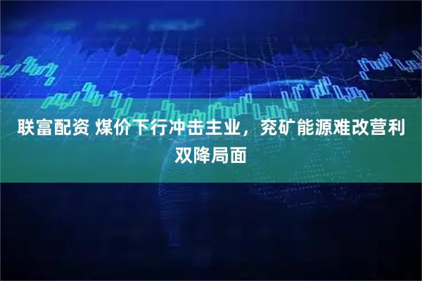 联富配资 煤价下行冲击主业，兖矿能源难改营利双降局面
