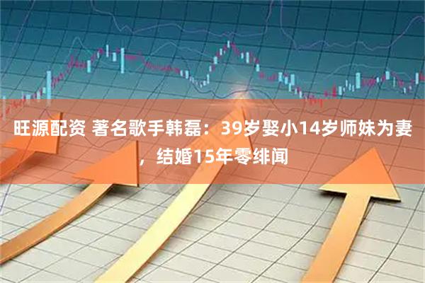 旺源配资 著名歌手韩磊：39岁娶小14岁师妹为妻，结婚15年零绯闻