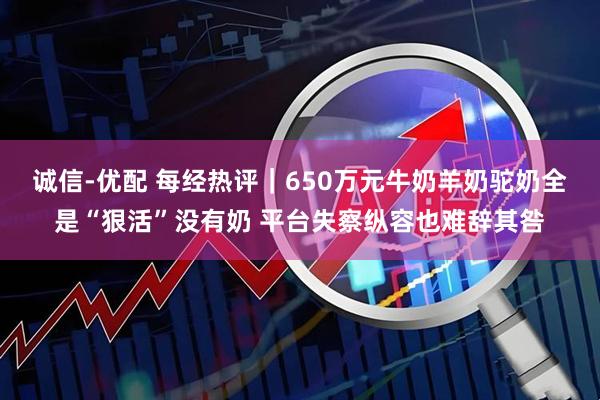 诚信-优配 每经热评｜650万元牛奶羊奶驼奶全是“狠活”没有奶 平台失察纵容也难辞其咎