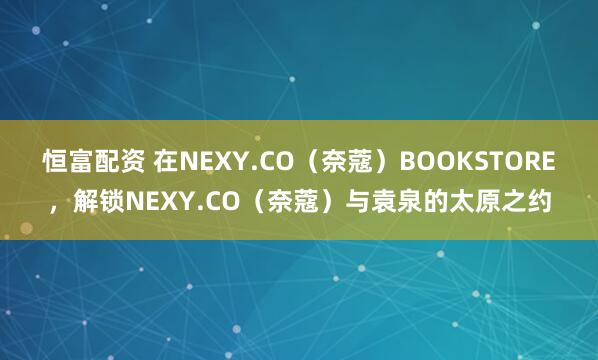恒富配资 在NEXY.CO（奈蔻）BOOKSTORE，解锁NEXY.CO（奈蔻）与袁泉的太原之约