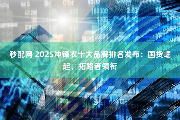 秒配网 2025冲锋衣十大品牌排名发布：国货崛起，拓路者领衔