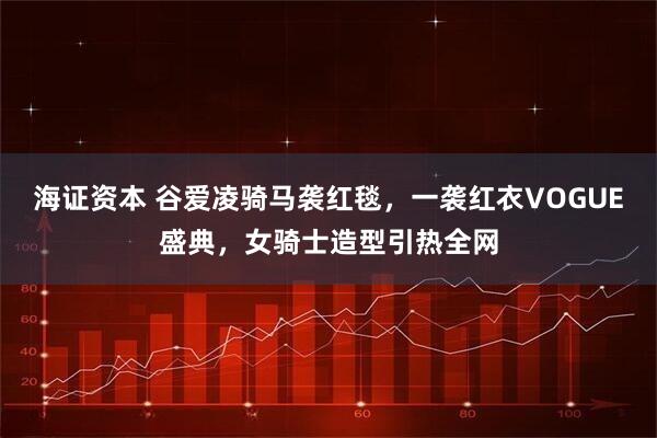 海证资本 谷爱凌骑马袭红毯，一袭红衣VOGUE盛典，女骑士造型引热全网