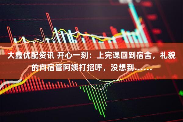 大鑫优配资讯 开心一刻：上完课回到宿舍，礼貌的向宿管阿姨打招呼，没想到……