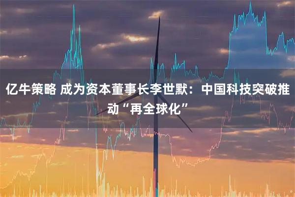 亿牛策略 成为资本董事长李世默：中国科技突破推动“再全球化”