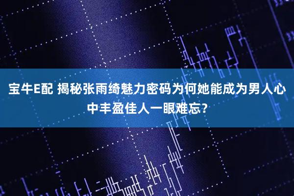宝牛E配 揭秘张雨绮魅力密码为何她能成为男人心中丰盈佳人一眼难忘？