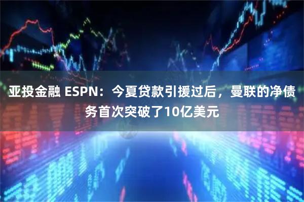 亚投金融 ESPN：今夏贷款引援过后，曼联的净债务首次突破了10亿美元
