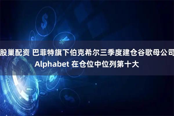 股巢配资 巴菲特旗下伯克希尔三季度建仓谷歌母公司Alphabet 在仓位中位列第十大