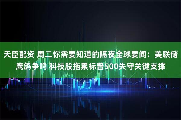 天臣配资 周二你需要知道的隔夜全球要闻：美联储鹰鸽争鸣 科技股拖累标普500失守关键支撑