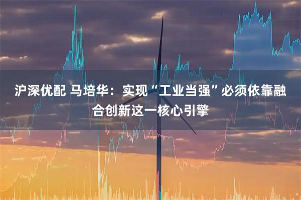 沪深优配 马培华：实现“工业当强”必须依靠融合创新这一核心引擎