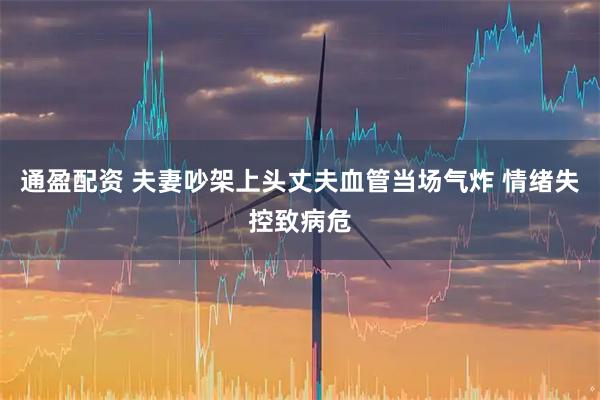 通盈配资 夫妻吵架上头丈夫血管当场气炸 情绪失控致病危