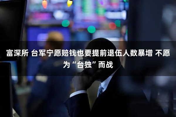 富深所 台军宁愿赔钱也要提前退伍人数暴增 不愿为“台独”而战
