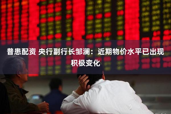 普患配资 央行副行长邹澜：近期物价水平已出现积极变化