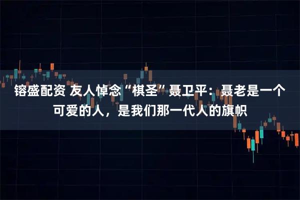 镕盛配资 友人悼念“棋圣”聂卫平：聂老是一个可爱的人，是我们那一代人的旗帜
