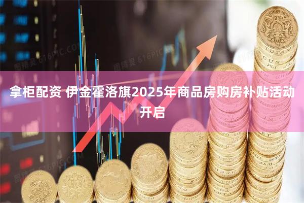 拿柜配资 伊金霍洛旗2025年商品房购房补贴活动开启