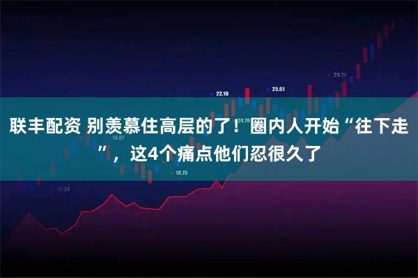 联丰配资 别羡慕住高层的了！圈内人开始“往下走”，这4个痛点他们忍很久了