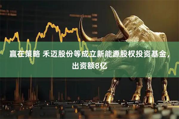 赢在策略 禾迈股份等成立新能源股权投资基金，出资额8亿
