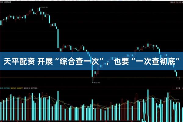 天平配资 开展“综合查一次”，也要“一次查彻底”