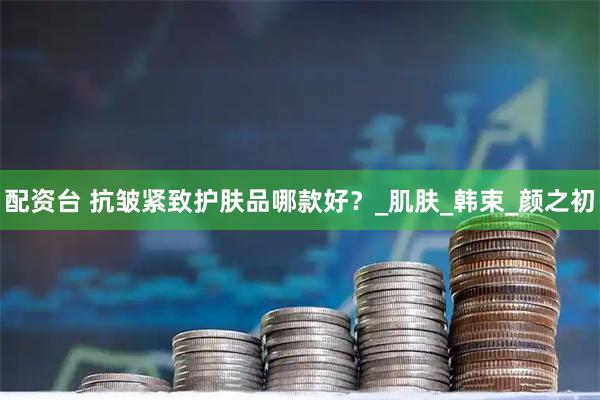 配资台 抗皱紧致护肤品哪款好？_肌肤_韩束_颜之初