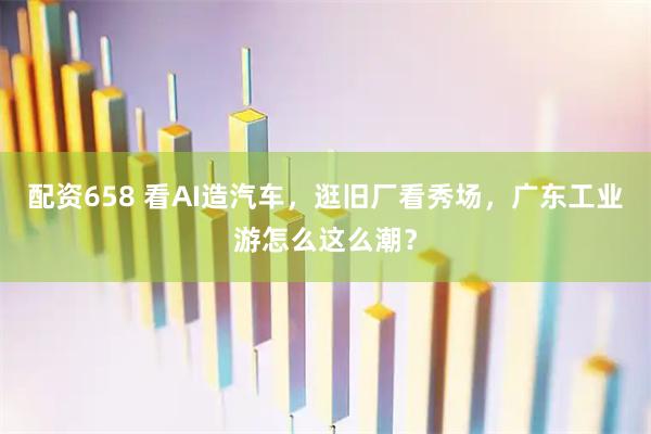 配资658 看AI造汽车，逛旧厂看秀场，广东工业游怎么这么潮？