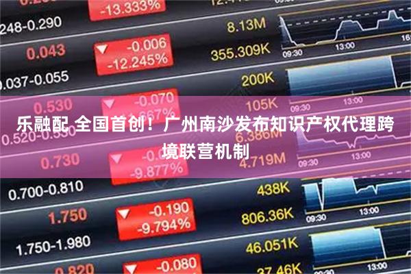 乐融配 全国首创！广州南沙发布知识产权代理跨境联营机制